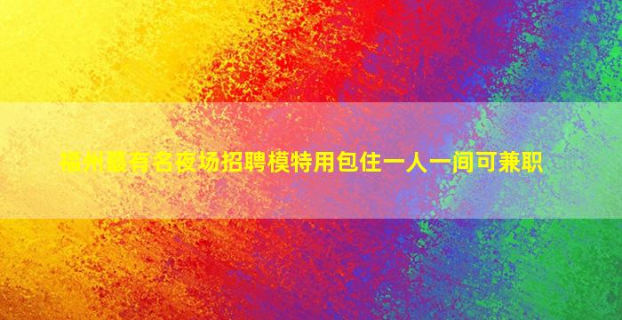 福州蕞有名夜场招聘模特用包住一人一间可兼职